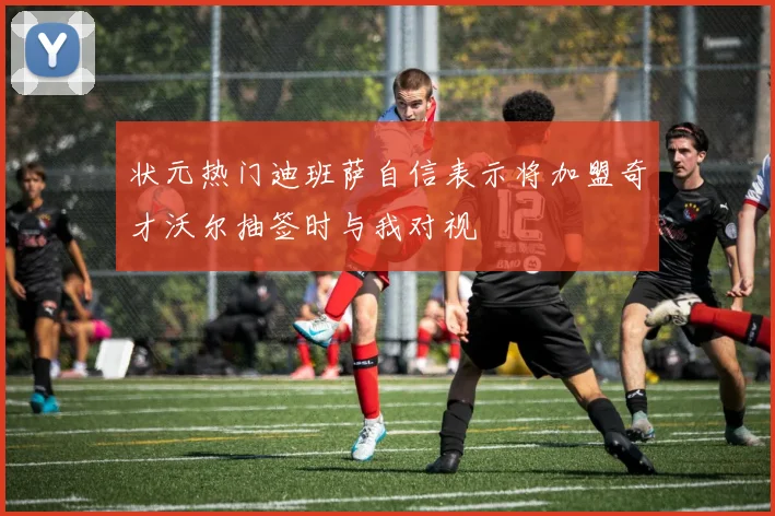 状元热门迪班萨自信表示将加盟奇才沃尔抽签时与我对视