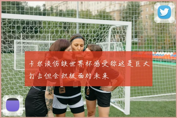 卡尔谈伤缺世界杯感受称这是巨大打击但会积极面对未来