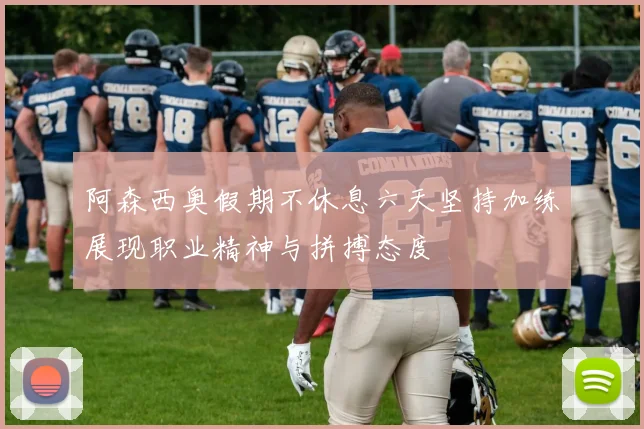 阿森西奥假期不休息六天坚持加练展现职业精神与拼搏态度