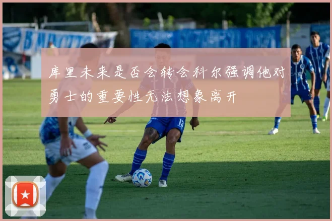 库里未来是否会转会科尔强调他对勇士的重要性无法想象离开