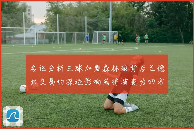 名记分析三球加盟森林狼背后兰德尔交易的深远影响或将演变为四方交易