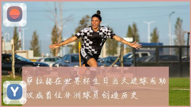 萨拉赫在世界杯生日当天进球或助攻成首位非洲球员创造历史