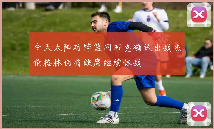 今天太阳对阵篮网布克确认出战杰伦格林仍将缺席继续休战