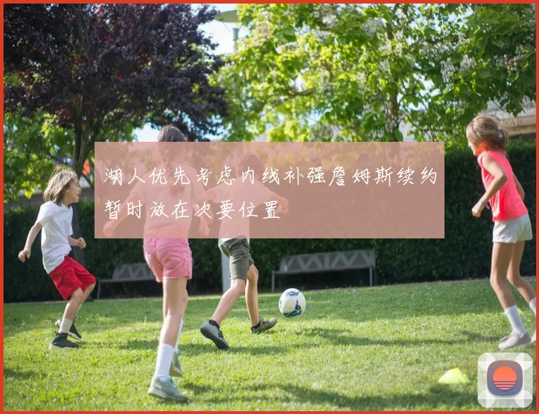 湖人优先考虑内线补强詹姆斯续约暂时放在次要位置