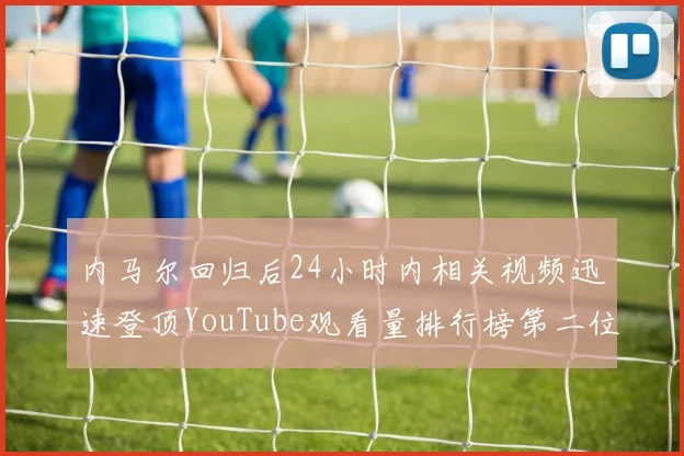 内马尔回归后24小时内相关视频迅速登顶YouTube观看量排行榜第二位