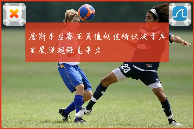 唐斯季后赛正负值创佳绩仅次于库里展现超强竞争力