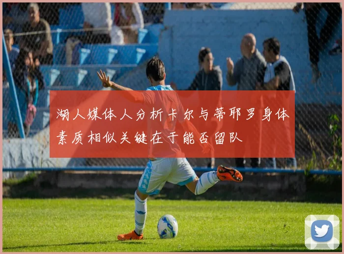 湖人媒体人分析卡尔与蒂耶罗身体素质相似关键在于能否留队