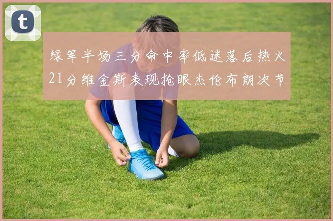 绿军半场三分命中率低迷落后热火21分维金斯表现抢眼杰伦布朗次节独得15分
