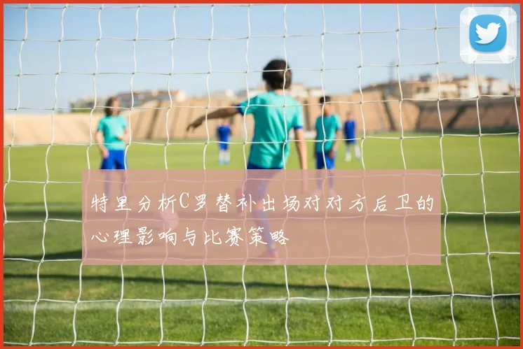 特里分析C罗替补出场对对方后卫的心理影响与比赛策略